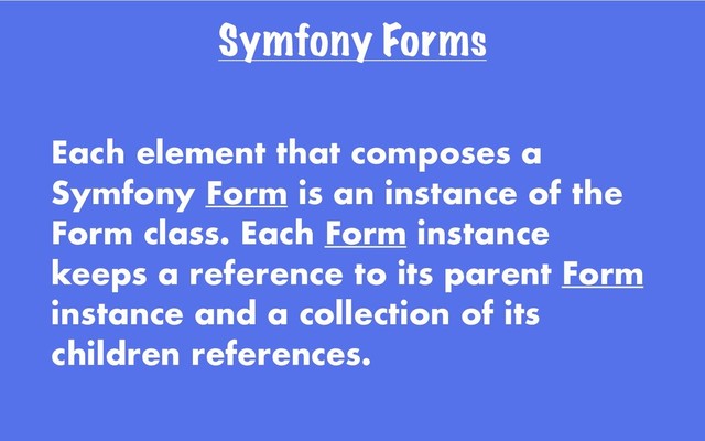 Symfony Forms
Each element that composes a
Symfony Form is an instance of the
Form class. Each Form instance
keeps a reference to its parent Form
instance and a collection of its
children references.
