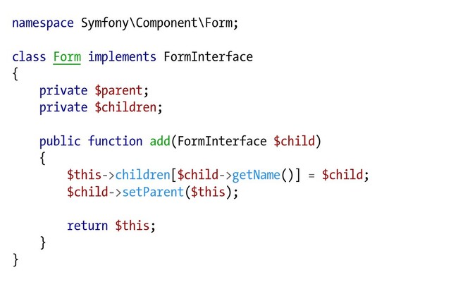 namespace Symfony\Component\Form;
class Form implements FormInterface
{
private $parent;
private $children;
public function add(FormInterface $child)
{
$this->children[$child->getName()] = $child;
$child->setParent($this);
return $this;
}
}
