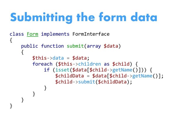class Form implements FormInterface
{
public function submit(array $data)
{
$this->data = $data;
foreach ($this->children as $child) {
if (isset($data[$child->getName()])) {
$childData = $data[$child->getName()];
$child->submit($childData);
}
}
}
}
Submitting the form data
