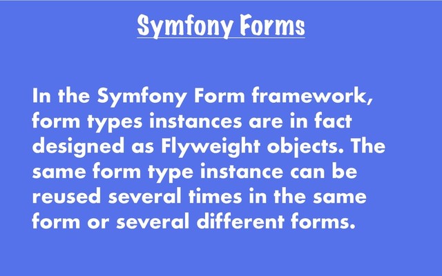 Symfony Forms
In the Symfony Form framework,
form types instances are in fact
designed as Flyweight objects. The
same form type instance can be
reused several times in the same
form or several different forms.
