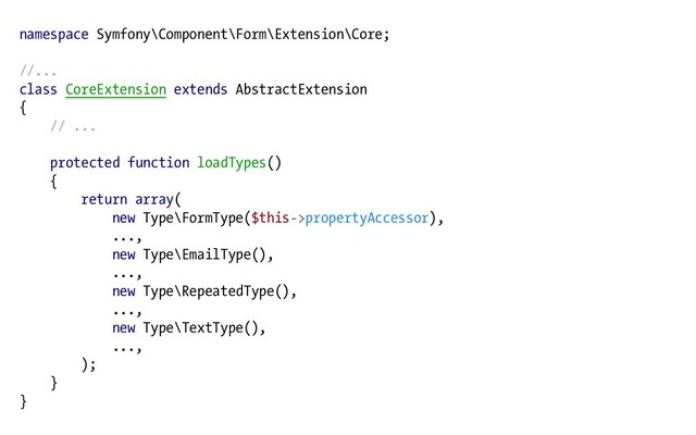 namespace Symfony\Component\Form\Extension\Core;
//...
class CoreExtension extends AbstractExtension
{
// ...
protected function loadTypes()
{
return array(
new Type\FormType($this->propertyAccessor),
...,
new Type\EmailType(),
...,
new Type\RepeatedType(),
...,
new Type\TextType(),
...,
);
}
}
