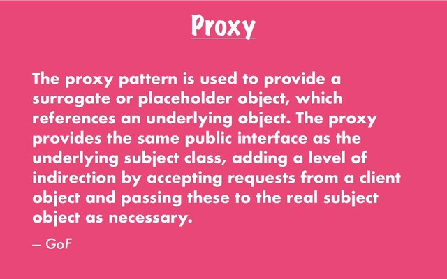 Proxy
The proxy pattern is used to provide a
surrogate or placeholder object, which
references an underlying object. The proxy
provides the same public interface as the
underlying subject class, adding a level of
indirection by accepting requests from a client
object and passing these to the real subject
object as necessary.
— GoF
