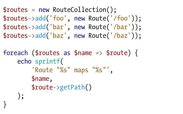$routes = new RouteCollection();
$routes->add('foo', new Route('/foo'));
$routes->add('bar', new Route('/bar'));
$routes->add('baz', new Route('/baz'));
foreach ($routes as $name => $route) {
echo sprintf(
'Route "%s" maps "%s"',
$name,
$route->getPath()
);
}
