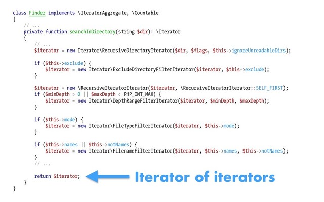 class Finder implements \IteratorAggregate, \Countable
{
// ...
private function searchInDirectory(string $dir): \Iterator
{
// ...
$iterator = new Iterator\RecursiveDirectoryIterator($dir, $flags, $this->ignoreUnreadableDirs);
if ($this->exclude) {
$iterator = new Iterator\ExcludeDirectoryFilterIterator($iterator, $this->exclude);
}
$iterator = new \RecursiveIteratorIterator($iterator, \RecursiveIteratorIterator::SELF_FIRST);
if ($minDepth > 0 || $maxDepth < PHP_INT_MAX) {
$iterator = new Iterator\DepthRangeFilterIterator($iterator, $minDepth, $maxDepth);
}
if ($this->mode) {
$iterator = new Iterator\FileTypeFilterIterator($iterator, $this->mode);
}
if ($this->names || $this->notNames) {
$iterator = new Iterator\FilenameFilterIterator($iterator, $this->names, $this->notNames);
}
// ...
return $iterator;
}
}
Iterator of iterators
