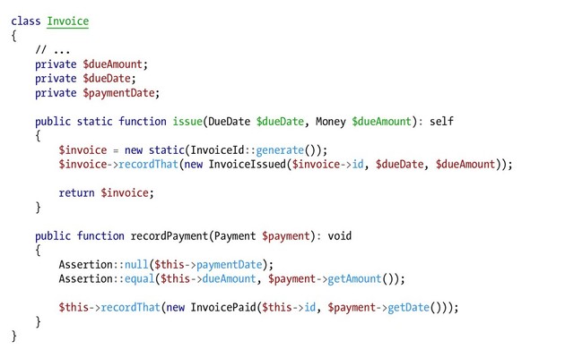 class Invoice
{
// ...
private $dueAmount;
private $dueDate;
private $paymentDate;
public static function issue(DueDate $dueDate, Money $dueAmount): self
{
$invoice = new static(InvoiceId::generate());
$invoice->recordThat(new InvoiceIssued($invoice->id, $dueDate, $dueAmount));
return $invoice;
}
public function recordPayment(Payment $payment): void
{
Assertion::null($this->paymentDate);
Assertion::equal($this->dueAmount, $payment->getAmount());
$this->recordThat(new InvoicePaid($this->id, $payment->getDate()));
}
}
