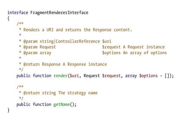 interface FragmentRendererInterface
{
/**
* Renders a URI and returns the Response content.
*
* @param string|ControllerReference $uri
* @param Request $request A Request instance
* @param array $options An array of options
*
* @return Response A Response instance
*/
public function render($uri, Request $request, array $options = []);
/**
* @return string The strategy name
*/
public function getName();
}
