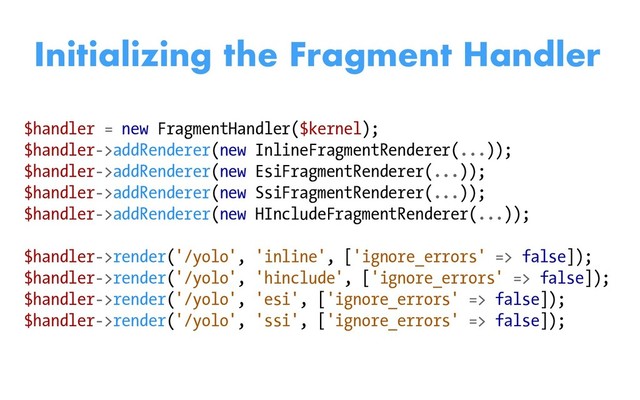 $handler = new FragmentHandler($kernel);
$handler->addRenderer(new InlineFragmentRenderer(...));
$handler->addRenderer(new EsiFragmentRenderer(...));
$handler->addRenderer(new SsiFragmentRenderer(...));
$handler->addRenderer(new HIncludeFragmentRenderer(...));
$handler->render('/yolo', 'inline', ['ignore_errors' => false]);
$handler->render('/yolo', 'hinclude', ['ignore_errors' => false]);
$handler->render('/yolo', 'esi', ['ignore_errors' => false]);
$handler->render('/yolo', 'ssi', ['ignore_errors' => false]);
Initializing the Fragment Handler
