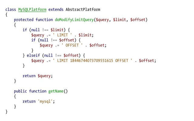 class MySQLPlatform extends AbstractPlatform
{
protected function doModifyLimitQuery($query, $limit, $offset)
{
if (null !== $limit) {
$query .= ' LIMIT ' . $limit;
if (null !== $offset) {
$query .= ' OFFSET ' . $offset;
}
} elseif (null !== $offset) {
$query .= ' LIMIT 18446744073709551615 OFFSET ' . $offset;
}
return $query;
}
public function getName()
{
return 'mysql';
}
}
