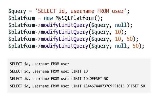 $query = 'SELECT id, username FROM user';
$platform = new MySQLPlatform();
$platform->modifyLimitQuery($query, null);
$platform->modifyLimitQuery($query, 10);
$platform->modifyLimitQuery($query, 10, 50);
$platform->modifyLimitQuery($query, null, 50);
SELECT id, username FROM user
SELECT id, username FROM user LIMIT 10
SELECT id, username FROM user LIMIT 10 OFFSET 50
SELECT id, username FROM user LIMIT 18446744073709551615 OFFSET 50

