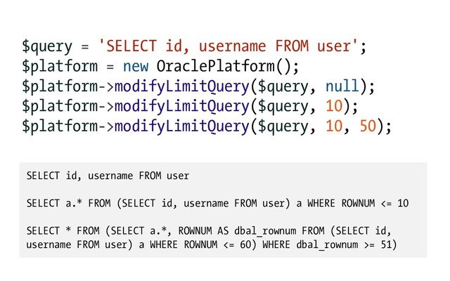 $query = 'SELECT id, username FROM user';
$platform = new OraclePlatform();
$platform->modifyLimitQuery($query, null);
$platform->modifyLimitQuery($query, 10);
$platform->modifyLimitQuery($query, 10, 50);
SELECT id, username FROM user
SELECT a.* FROM (SELECT id, username FROM user) a WHERE ROWNUM <= 10
SELECT * FROM (SELECT a.*, ROWNUM AS dbal_rownum FROM (SELECT id,
username FROM user) a WHERE ROWNUM <= 60) WHERE dbal_rownum >= 51)
