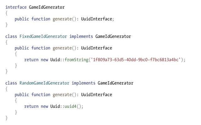 interface GameIdGenerator
{
public function generate(): UuidInterface;
}
class FixedGameIdGenerator implements GameIdGenerator
{
public function generate(): UuidInterface
{
return new Uuid::fromString('1f809a73-63d5-40dd-9bc0-f7bc6813a4bc');
}
}
class RandomGameIdGenerator implements GameIdGenerator
{
public function generate(): UuidInterface
{
return new Uuid::uuid4();
}
}
