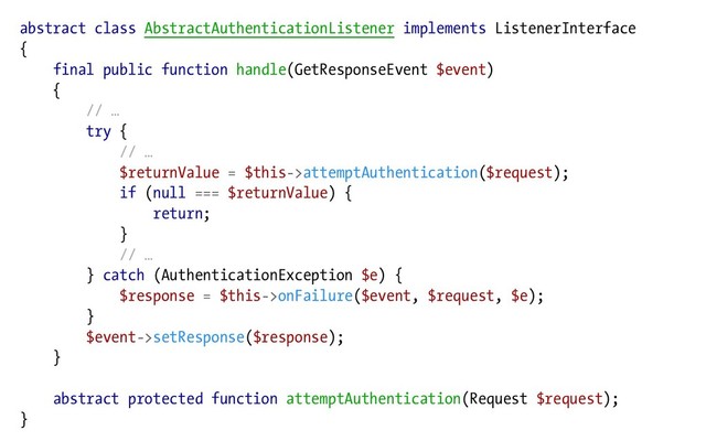 abstract class AbstractAuthenticationListener implements ListenerInterface
{
final public function handle(GetResponseEvent $event)
{
// …
try {
// …
$returnValue = $this->attemptAuthentication($request);
if (null === $returnValue) {
return;
}
// …
} catch (AuthenticationException $e) {
$response = $this->onFailure($event, $request, $e);
}
$event->setResponse($response);
}
abstract protected function attemptAuthentication(Request $request);
}
