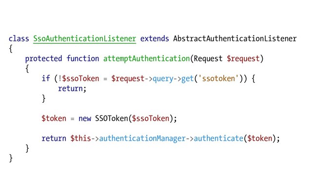 class SsoAuthenticationListener extends AbstractAuthenticationListener
{
protected function attemptAuthentication(Request $request)
{
if (!$ssoToken = $request->query->get('ssotoken')) {
return;
}
$token = new SSOToken($ssoToken);
return $this->authenticationManager->authenticate($token);
}
}
