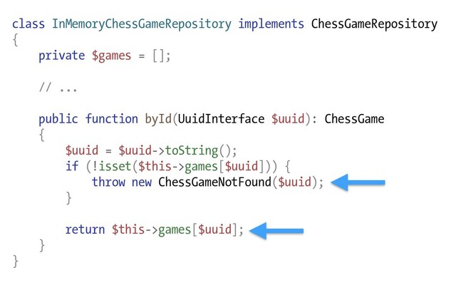 class InMemoryChessGameRepository implements ChessGameRepository
{
private $games = [];
// ...
public function byId(UuidInterface $uuid): ChessGame
{
$uuid = $uuid->toString();
if (!isset($this->games[$uuid])) {
throw new ChessGameNotFound($uuid);
}
return $this->games[$uuid];
}
}
