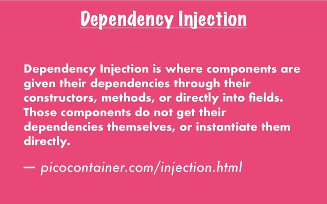 Dependency Injection
Dependency Injection is where components are
given their dependencies through their
constructors, methods, or directly into ﬁelds.
Those components do not get their
dependencies themselves, or instantiate them
directly.
— picocontainer.com/injection.html

