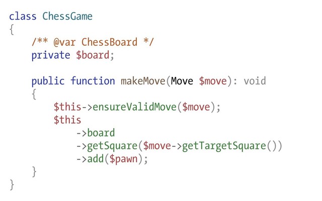 class ChessGame
{
/** @var ChessBoard */
private $board;
public function makeMove(Move $move): void
{
$this->ensureValidMove($move);
$this
->board
->getSquare($move->getTargetSquare())
->add($pawn);
}
}
