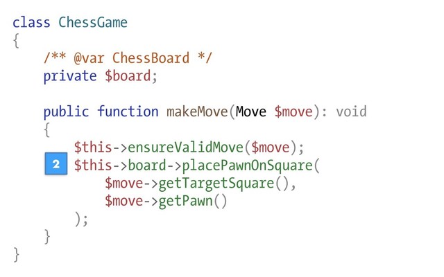 class ChessGame
{
/** @var ChessBoard */
private $board;
public function makeMove(Move $move): void
{
$this->ensureValidMove($move);
$this->board->placePawnOnSquare(
$move->getTargetSquare(),
$move->getPawn()
);
}
}
2
