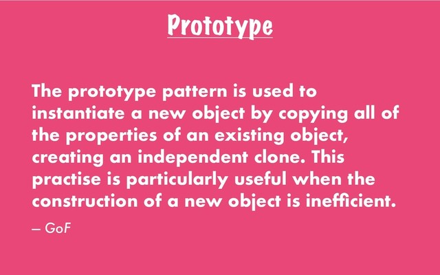 Prototype
The prototype pattern is used to
instantiate a new object by copying all of
the properties of an existing object,
creating an independent clone. This
practise is particularly useful when the
construction of a new object is inefﬁcient.
— GoF
