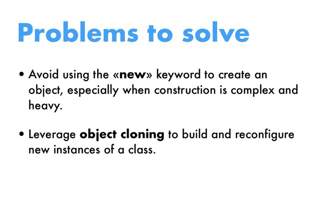 Problems to solve
•Avoid using the «new» keyword to create an
object, especially when construction is complex and
heavy.
•Leverage object cloning to build and reconfigure
new instances of a class.

