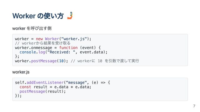 Worker の使い方
worker を呼び出す側
worker = new Worker("worker.js");
// worker
から結果を受け取る
worker.onmessage = function (event) {
console.log("Received: ", event.data);
};
worker.postMessage(10); // worker
に 10
を引数で渡して実行
worker.js
self.addEventListener("message", (e) => {
const result = e.data * e.data;
postMessage(result);
});
7
