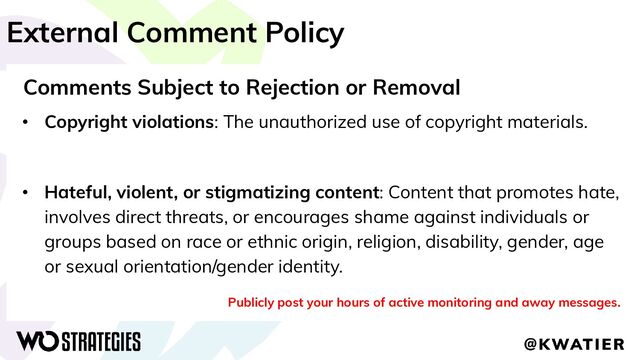 External Comment Policy
Comments Subject to Rejection or Removal
• Copyright violations: The unauthorized use of copyright materials.
• Hateful, violent, or stigmatizing content: Content that promotes hate,
involves direct threats, or encourages shame against individuals or
groups based on race or ethnic origin, religion, disability, gender, age
or sexual orientation/gender identity.
Publicly post your hours of active monitoring and away messages.
