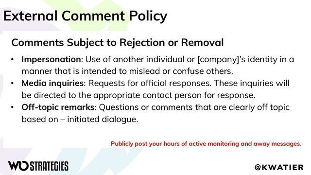 External Comment Policy
Comments Subject to Rejection or Removal
• Impersonation: Use of another individual or [company]’s identity in a
manner that is intended to mislead or confuse others.
• Media inquiries: Requests for ofﬁcial responses. These inquiries will
be directed to the appropriate contact person for response.
• Off-topic remarks: Questions or comments that are clearly off topic
based on – initiated dialogue.
Publicly post your hours of active monitoring and away messages.
