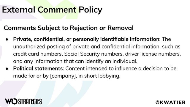 External Comment Policy
Comments Subject to Rejection or Removal
● Private, conﬁdential, or personally identiﬁable information: The
unauthorized posting of private and conﬁdential information, such as
credit card numbers, Social Security numbers, driver license numbers,
and any information that can identify an individual.
● Political statements: Content intended to inﬂuence a decision to be
made for or by [company], in short lobbying.
