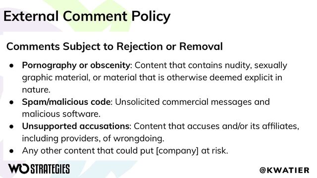 External Comment Policy
Comments Subject to Rejection or Removal
● Pornography or obscenity: Content that contains nudity, sexually
graphic material, or material that is otherwise deemed explicit in
nature.
● Spam/malicious code: Unsolicited commercial messages and
malicious software.
● Unsupported accusations: Content that accuses and/or its afﬁliates,
including providers, of wrongdoing.
● Any other content that could put [company] at risk.
