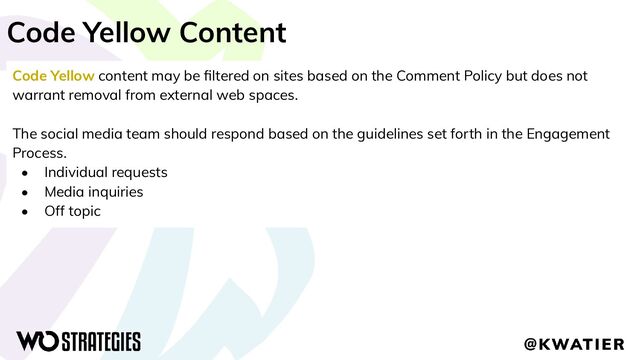 Code Yellow Content
Code Yellow content may be ﬁltered on sites based on the Comment Policy but does not
warrant removal from external web spaces.
The social media team should respond based on the guidelines set forth in the Engagement
Process.
• Individual requests
• Media inquiries
• Off topic
