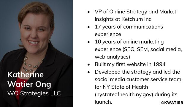 Katherine
Watier Ong
WO Strategies LLC
• VP of Online Strategy and Market
Insights at Ketchum Inc
• 17 years of communications
experience
• 10 years of online marketing
experience (SEO, SEM, social media,
web analytics)
• Built my ﬁrst website in 1994
• Developed the strategy and led the
social media customer service team
for NY State of Health
(nystateofhealth.ny.gov) during its
launch.
