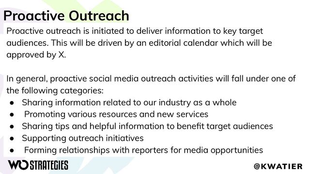 Proactive Outreach
Proactive outreach is initiated to deliver information to key target
audiences. This will be driven by an editorial calendar which will be
approved by X.
In general, proactive social media outreach activities will fall under one of
the following categories:
● Sharing information related to our industry as a whole
● Promoting various resources and new services
● Sharing tips and helpful information to beneﬁt target audiences
● Supporting outreach initiatives
● Forming relationships with reporters for media opportunities
