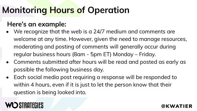 Monitoring Hours of Operation
Here’s an example:
• We recognize that the web is a 24/7 medium and comments are
welcome at any time. However, given the need to manage resources,
moderating and posting of comments will generally occur during
regular business hours (8am - 5pm ET) Monday – Friday.
• Comments submitted after hours will be read and posted as early as
possible the following business day.
• Each social media post requiring a response will be responded to
within 4 hours, even if it is just to let the person know that their
question is being looked into.
