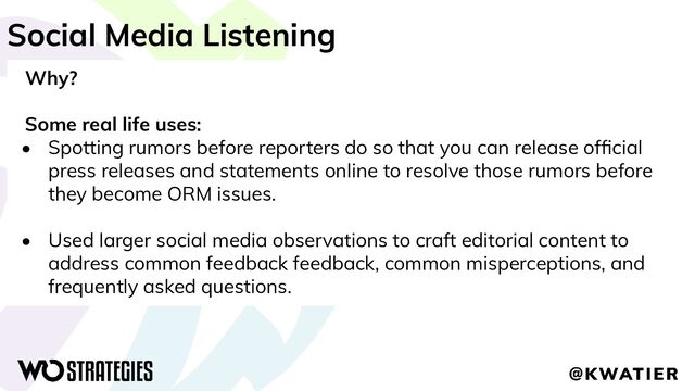 Social Media Listening
Why?
Some real life uses:
• Spotting rumors before reporters do so that you can release ofﬁcial
press releases and statements online to resolve those rumors before
they become ORM issues.
• Used larger social media observations to craft editorial content to
address common feedback feedback, common misperceptions, and
frequently asked questions.
