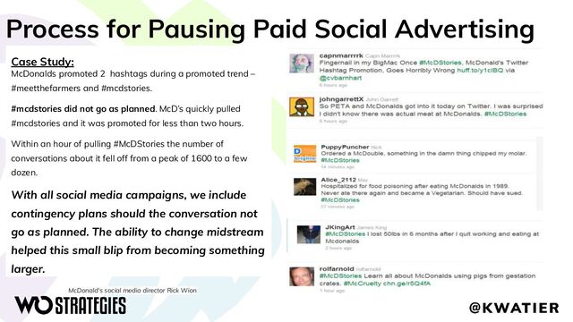 Process for Pausing Paid Social Advertising
Case Study:
McDonalds promoted 2 hashtags during a promoted trend –
#meetthefarmers and #mcdstories.
#mcdstories did not go as planned. McD’s quickly pulled
#mcdstories and it was promoted for less than two hours.
Within an hour of pulling #McDStories the number of
conversations about it fell off from a peak of 1600 to a few
dozen.
With all social media campaigns, we include
contingency plans should the conversation not
go as planned. The ability to change midstream
helped this small blip from becoming something
larger.
McDonald's social media director Rick Wion
