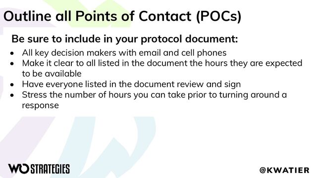 Outline all Points of Contact (POCs)
Be sure to include in your protocol document:
• All key decision makers with email and cell phones
• Make it clear to all listed in the document the hours they are expected
to be available
• Have everyone listed in the document review and sign
• Stress the number of hours you can take prior to turning around a
response
