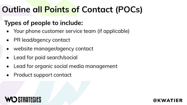 Outline all Points of Contact (POCs)
Types of people to include:
• Your phone customer service team (if applicable)
• PR lead/agency contact
• website manager/agency contact
• Lead for paid search/social
• Lead for organic social media management
• Product support contact
