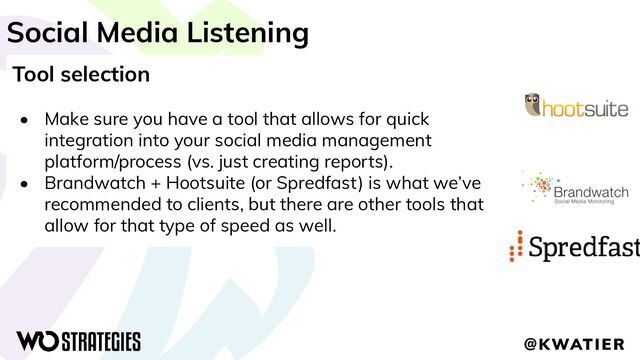 Social Media Listening
Tool selection
• Make sure you have a tool that allows for quick
integration into your social media management
platform/process (vs. just creating reports).
• Brandwatch + Hootsuite (or Spredfast) is what we’ve
recommended to clients, but there are other tools that
allow for that type of speed as well.
