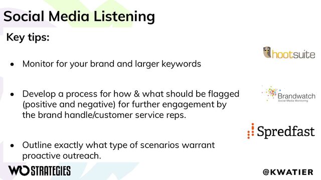 Social Media Listening
Key tips:
• Monitor for your brand and larger keywords
• Develop a process for how & what should be ﬂagged
(positive and negative) for further engagement by
the brand handle/customer service reps.
• Outline exactly what type of scenarios warrant
proactive outreach.
