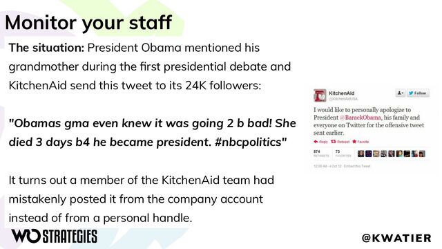 Monitor your staff
The situation: President Obama mentioned his
grandmother during the ﬁrst presidential debate and
KitchenAid send this tweet to its 24K followers:
"Obamas gma even knew it was going 2 b bad! She
died 3 days b4 he became president. #nbcpolitics"
It turns out a member of the KitchenAid team had
mistakenly posted it from the company account
instead of from a personal handle.
