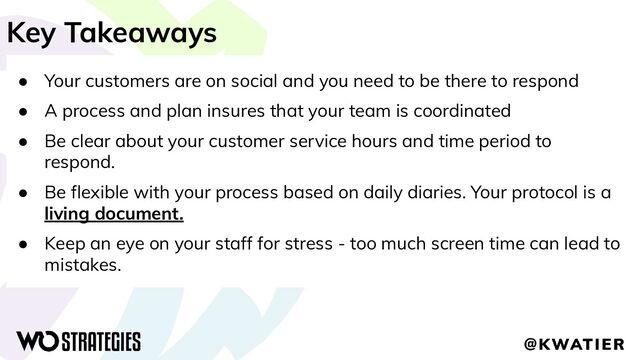 Key Takeaways
● Your customers are on social and you need to be there to respond
● A process and plan insures that your team is coordinated
● Be clear about your customer service hours and time period to
respond.
● Be ﬂexible with your process based on daily diaries. Your protocol is a
living document.
● Keep an eye on your staff for stress - too much screen time can lead to
mistakes.
