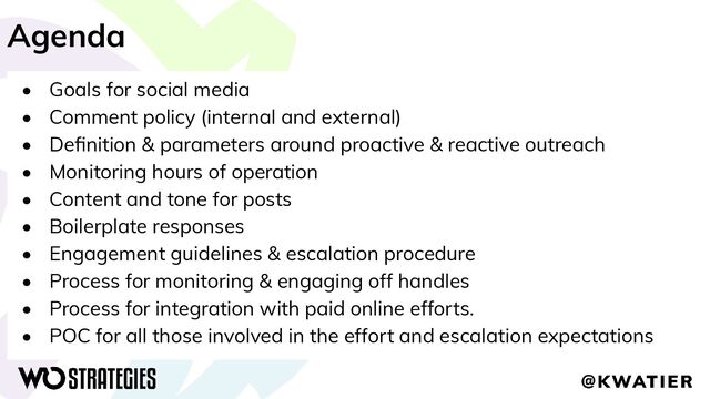 Agenda
• Goals for social media
• Comment policy (internal and external)
• Deﬁnition & parameters around proactive & reactive outreach
• Monitoring hours of operation
• Content and tone for posts
• Boilerplate responses
• Engagement guidelines & escalation procedure
• Process for monitoring & engaging off handles
• Process for integration with paid online efforts.
• POC for all those involved in the effort and escalation expectations
