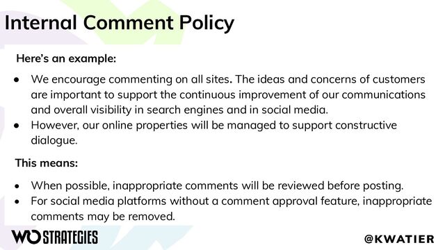 Internal Comment Policy
Here’s an example:
● We encourage commenting on all sites. The ideas and concerns of customers
are important to support the continuous improvement of our communications
and overall visibility in search engines and in social media.
● However, our online properties will be managed to support constructive
dialogue.
This means:
• When possible, inappropriate comments will be reviewed before posting.
• For social media platforms without a comment approval feature, inappropriate
comments may be removed.
