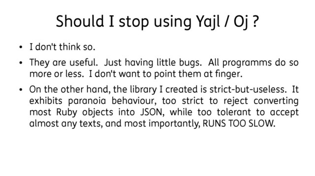 Should I stop using Yajl / Oj ?
●
I don't think so.
●
They are useful. Just having little bugs. All programms do so
more or less. I don't want to point them at finger.
●
On the other hand, the library I created is strict-but-useless. It
exhibits paranoia behaviour, too strict to reject converting
most Ruby objects into JSON, while too tolerant to accept
almost any texts, and most importantly, RUNS TOO SLOW.
