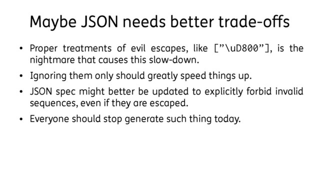 Maybe JSON needs better trade-offs
●
Proper treatments of evil escapes, like [”\uD800”], is the
nightmare that causes this slow-down.
●
Ignoring them only should greatly speed things up.
●
JSON spec might better be updated to explicitly forbid invalid
sequences, even if they are escaped.
●
Everyone should stop generate such thing today.
