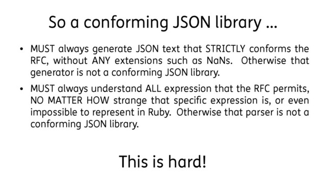So a conforming JSON library …
●
MUST always generate JSON text that STRICTLY conforms the
RFC, without ANY extensions such as NaNs. Otherwise that
generator is not a conforming JSON library.
●
MUST always understand ALL expression that the RFC permits,
NO MATTER HOW strange that specific expression is, or even
impossible to represent in Ruby. Otherwise that parser is not a
conforming JSON library.
This is hard!
