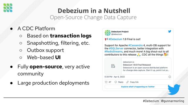 #Debezium @gunnarmorling
Debezium in a Nutshell
Open-Source Change Data Capture
● A CDC Platform
○ Based on transaction logs
○ Snapshotting, filtering, etc.
○ Outbox support
○ Web-based UI
● Fully open-source, very active
community
● Large production deployments

