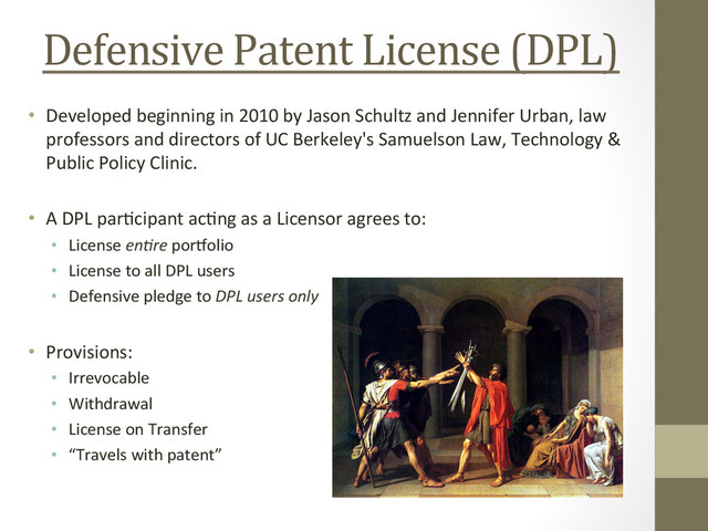 Defensive	  Patent	  License	  (DPL)	  
•  Developed	  beginning	  in	  2010	  by	  Jason	  Schultz	  and	  Jennifer	  Urban,	  law	  
professors	  and	  directors	  of	  UC	  Berkeley's	  Samuelson	  Law,	  Technology	  &	  
Public	  Policy	  Clinic.	  
•  A	  DPL	  par