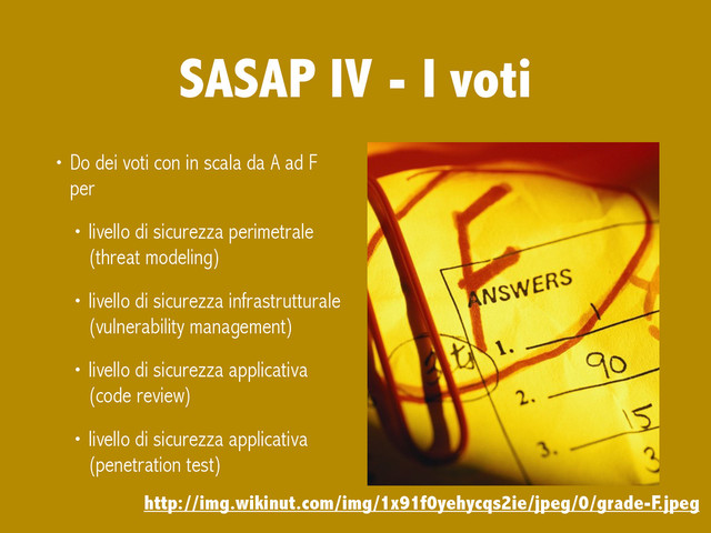 SASAP IV - I voti
• Do dei voti con in scala da A ad F
per
• livello di sicurezza perimetrale
(threat modeling)
• livello di sicurezza infrastrutturale
(vulnerability management)
• livello di sicurezza applicativa
(code review)
• livello di sicurezza applicativa
(penetration test)
http://img.wikinut.com/img/1x91f0yehycqs2ie/jpeg/0/grade-F.jpeg
