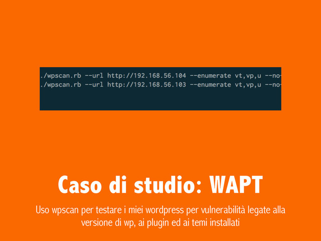 Caso di studio: WAPT
Uso wpscan per testare i miei wordpress per vulnerabilità legate alla
versione di wp, ai plugin ed ai temi installati
