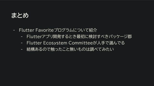 まとめ
- Flutter Favoriteプログラムについて紹介
- Flutterアプリ開発するとき最初に検討すべきパッケージ郡
- Flutter Ecosystem Committeeが人手で選んでる
- 結構あるので触ったこと無いものは調べてみたい
